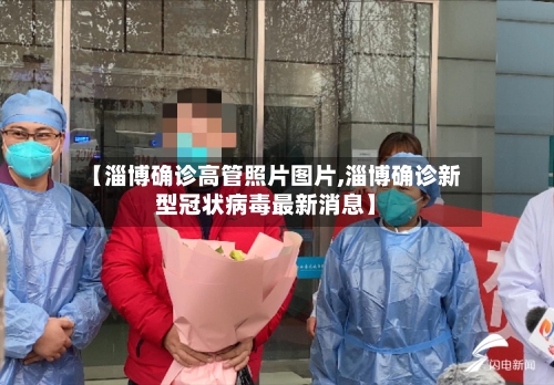 【淄博确诊高管照片图片,淄博确诊新型冠状病毒最新消息】-第2张图片