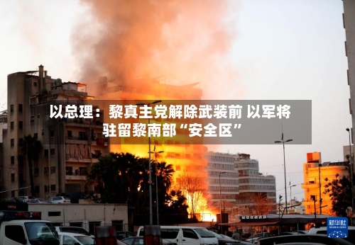 以总理：黎真主党解除武装前 以军将驻留黎南部“安全区”-第1张图片